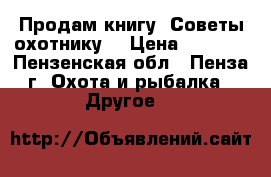 Продам книгу “Советы охотнику“ › Цена ­ 1 000 - Пензенская обл., Пенза г. Охота и рыбалка » Другое   